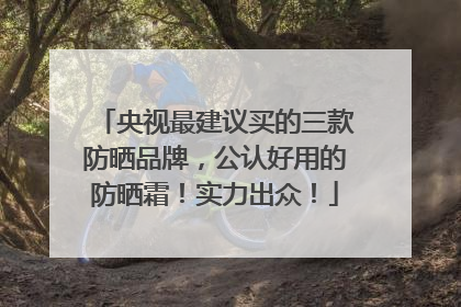 央视最建议买的三款防晒品牌，公认好用的防晒霜！实力出众！
