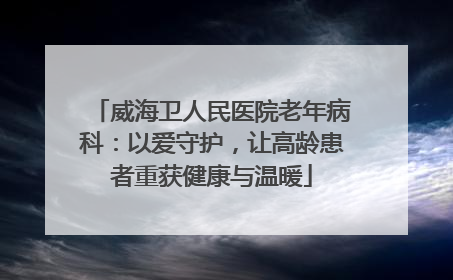 威海卫人民医院老年病科：以爱守护，让高龄患者重获健康与温暖
