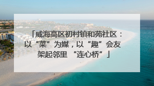 威海高区初村镇和苑社区：以“菜”为媒，以“趣”会友 架起邻里 “连心桥”