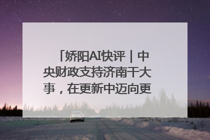 娇阳AI快评｜中央财政支持济南干大事，在更新中迈向更“新”的未来