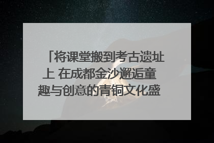 将课堂搬到考古遗址上 在成都金沙邂逅童趣与创意的青铜文化盛宴｜文化中国行