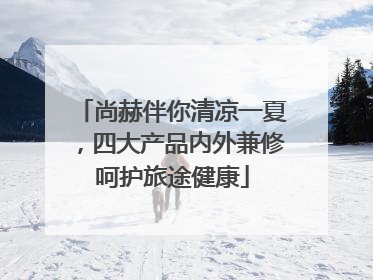 尚赫伴你清凉一夏，四大产品内外兼修呵护旅途健康