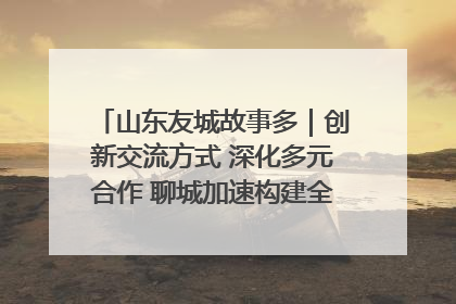 山东友城故事多｜创新交流方式 深化多元合作 聊城加速构建全球友城新格局
