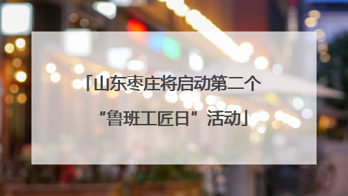 山东枣庄将启动第二个“鲁班工匠日”活动