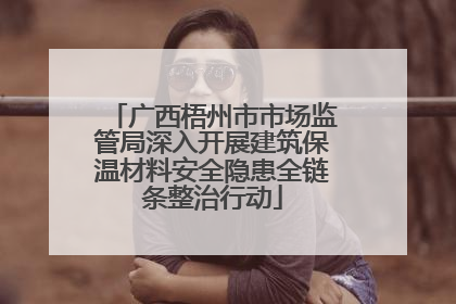 广西梧州市市场监管局深入开展建筑保温材料安全隐患全链条整治行动