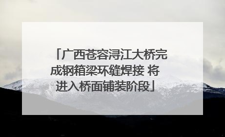 广西苍容浔江大桥完成钢箱梁环缝焊接 将进入桥面铺装阶段