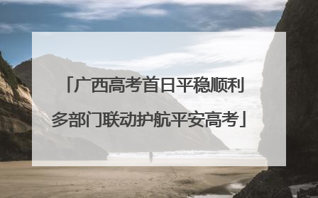 广西高考首日平稳顺利 多部门联动护航平安高考