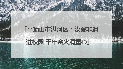 平顶山市湛河区：汝瓷非遗进校园 千年窑火润童心
