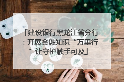 建设银行黑龙江省分行：开展金融知识“万里行”让守护触手可及