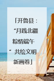 开鲁县：“月践北疆 粽情端午”共绘文明新画卷