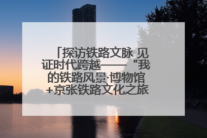 探访铁路文脉 见证时代跨越——“我的铁路风景·博物馆+京张铁路文化之旅”活动在京启动