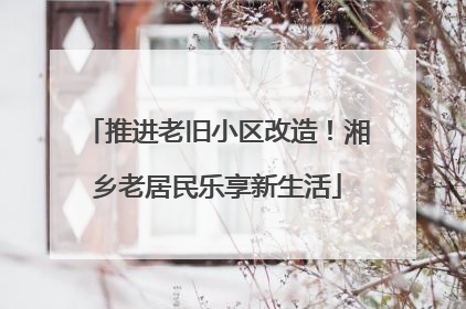 推进老旧小区改造！湘乡老居民乐享新生活