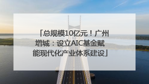 总规模10亿元！广州增城：设立AIC基金赋能现代化产业体系建设