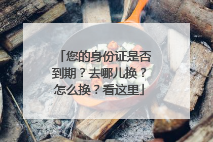 您的身份证是否到期？去哪儿换？怎么换？看这里