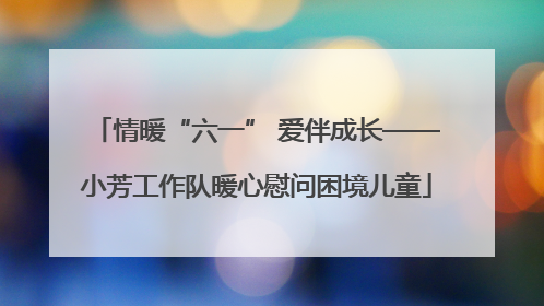 情暖“六一” 爱伴成长——小芳工作队暖心慰问困境儿童