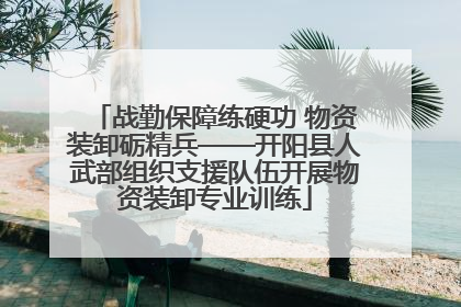 战勤保障练硬功 物资装卸砺精兵——开阳县人武部组织支援队伍开展物资装卸专业训练