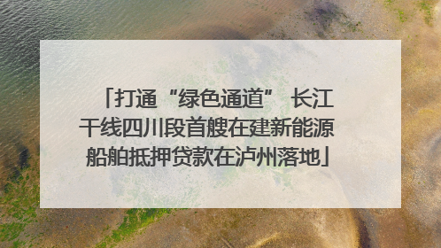 打通“绿色通道” 长江干线四川段首艘在建新能源船舶抵押贷款在泸州落地