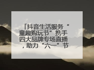 抖音生活服务“童趣购玩节”携手四大品牌专场直播，助力“六一”节日消费