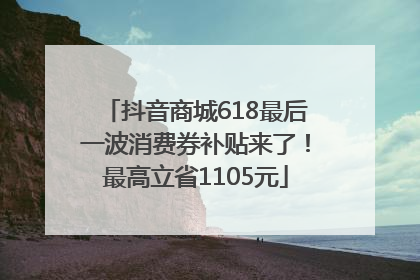 抖音商城618最后一波消费券补贴来了！最高立省1105元