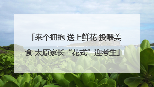 来个拥抱 送上鲜花 投喂美食 太原家长“花式”迎考生