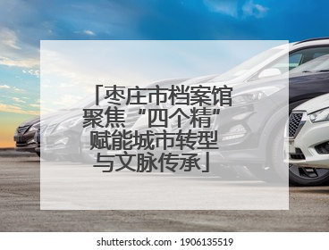 枣庄市档案馆聚焦“四个精” 赋能城市转型与文脉传承