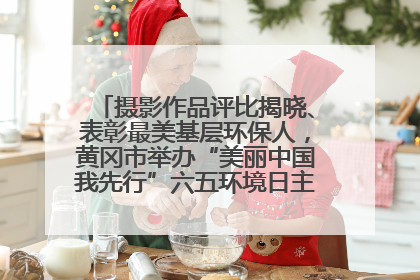 摄影作品评比揭晓、表彰最美基层环保人，黄冈市举办“美丽中国我先行”六五环境日主题宣传活动