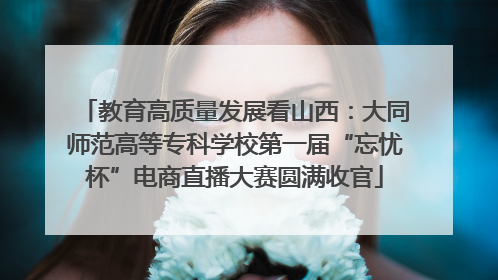 教育高质量发展看山西：大同师范高等专科学校第一届“忘忧杯”电商直播大赛圆满收官