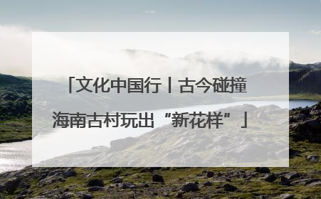 文化中国行丨古今碰撞 海南古村玩出“新花样”