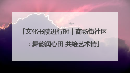文化书院进行时｜商场街社区：舞韵润心田 共绘艺术情