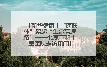 新华健康丨“医联体”架起“生命高速路”——北京市和平里医院走访见闻
