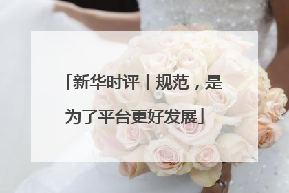 新华时评丨规范，是为了平台更好发展