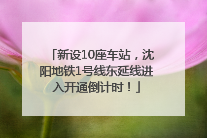 新设10座车站，沈阳地铁1号线东延线进入开通倒计时！