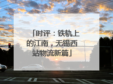 时评：铁轨上的江南，无锡西站物流新篇