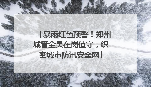 暴雨红色预警！郑州城管全员在岗值守，织密城市防汛安全网