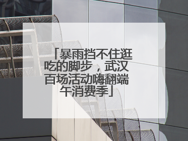 暴雨挡不住逛吃的脚步，武汉百场活动嗨翻端午消费季