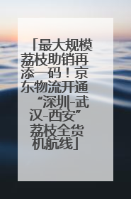 最大规模荔枝助销再添一码！京东物流开通“深圳-武汉-西安” 荔枝全货机航线