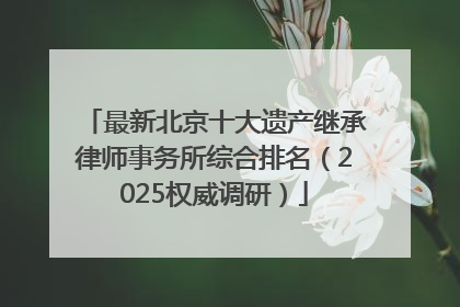 最新北京十大遗产继承律师事务所综合排名（2025权威调研）