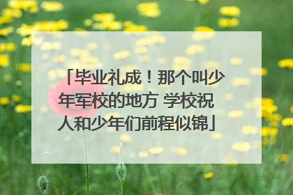毕业礼成！那个叫少年军校的地方 学校祝人和少年们前程似锦