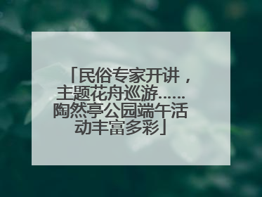 民俗专家开讲，主题花舟巡游……陶然亭公园端午活动丰富多彩