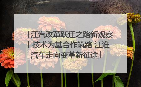 江汽改革跃迁之路新观察丨技术为基合作筑路 江淮汽车走向变革新征途