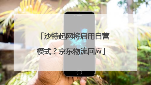 沙特起网将启用自营模式？京东物流回应
