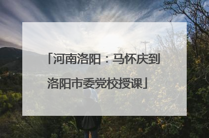 河南洛阳：马怀庆到洛阳市委党校授课
