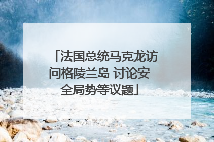 法国总统马克龙访问格陵兰岛 讨论安全局势等议题