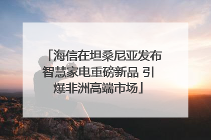 海信在坦桑尼亚发布智慧家电重磅新品 引爆非洲高端市场