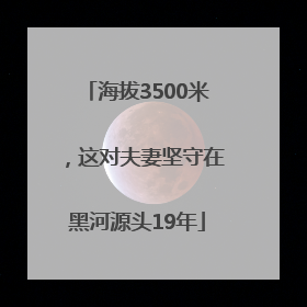 海拔3500米，这对夫妻坚守在黑河源头19年
