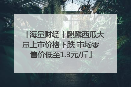 海量财经丨麒麟西瓜大量上市价格下跌 市场零售价低至1.3元/斤