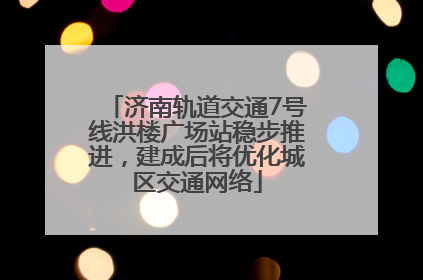 济南轨道交通7号线洪楼广场站稳步推进，建成后将优化城区交通网络