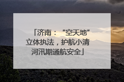 济南：“空天地”立体执法，护航小清河汛期通航安全