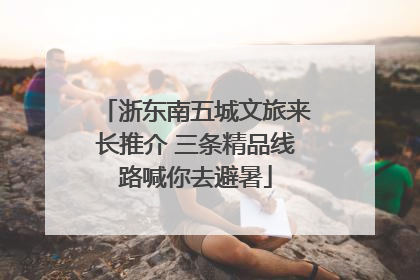 浙东南五城文旅来长推介 三条精品线路喊你去避暑