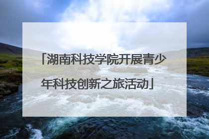 湖南科技学院开展青少年科技创新之旅活动